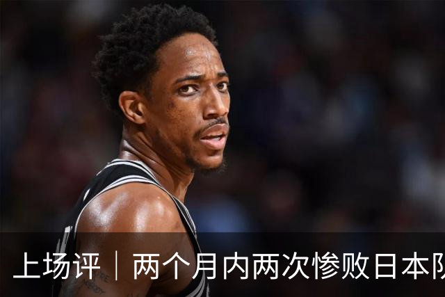 上场评｜两个月内两次惨败日本队，中国男篮输掉的远不止20分